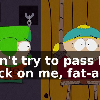 Don't try to pass it back on me, fat-ass!