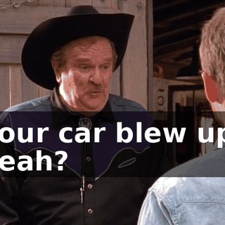 Your car blew up, yeah?