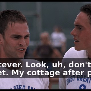 Whatever. Look, uh, don't forget. My cottage after prom.