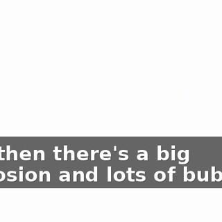 And then there's a big explosion and lots of bubbles.