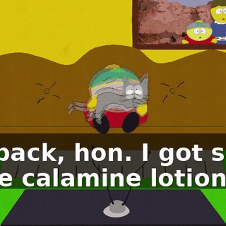 I'm back, hon. I got some more calamine lotion.