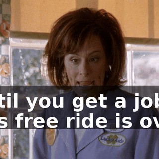 Until you get a job, this free ride is over.