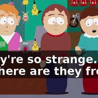 They're so strange. - Where are they from?
