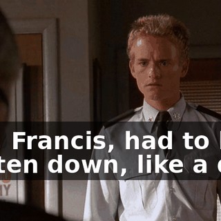 You, Francis, had to be beaten down, like a dog.
