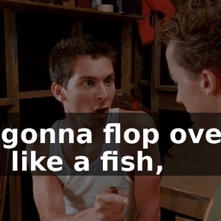 I'm gonna flop over to him like a fish,