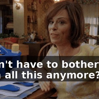 I don't have to bother you with all this anymore?