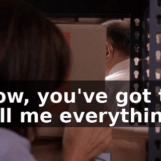 Now, you've got to tell me everything.
