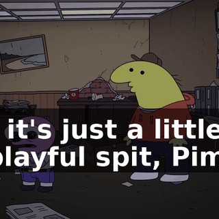 Oh, it's just a little bit of playful spit, Pim.