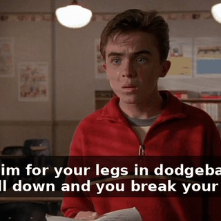 They aim for your legs in dodgeball, and you fall down and you break your jaw