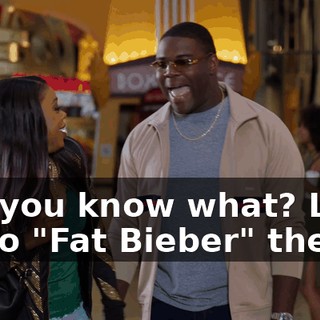 No, you know what? Let's go to "Fat Bieber" then.