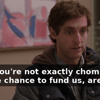 and you're not exactly chomping at the chance to fund us, are you?