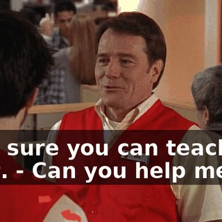 - I'm sure you can teach me a lot. - Can you help me?