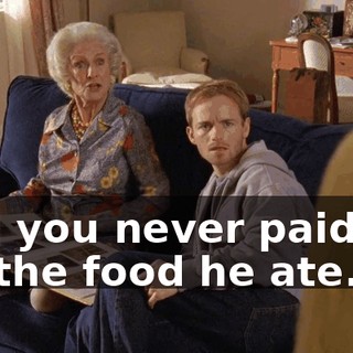 And you never paid me for the food he ate.