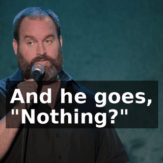 And he goes, "Nothing?"
