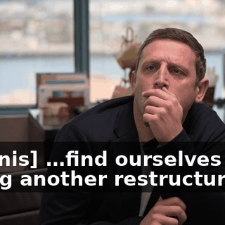 [Dennis] …find ourselves facing another restructuring…