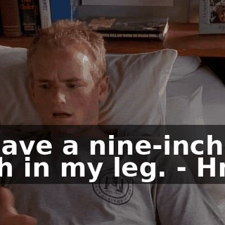 - I have a nine-inch gash in my leg. - Hmm.