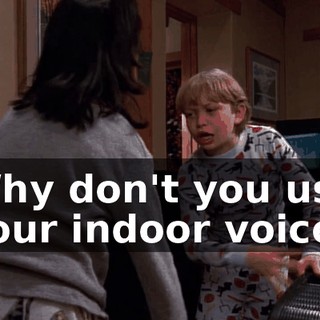 Why don't you use your indoor voice?