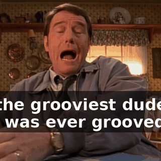 I'm the grooviest dude who was ever grooved on.