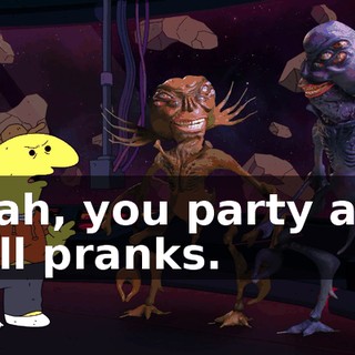 Yeah, you party and pull pranks.
