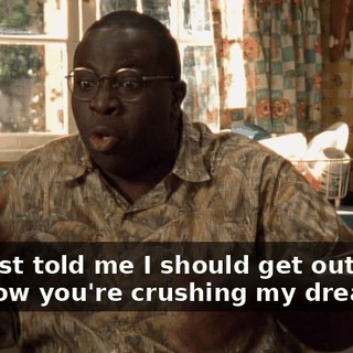 You just told me I should get out there and now you're crushing my dreams.