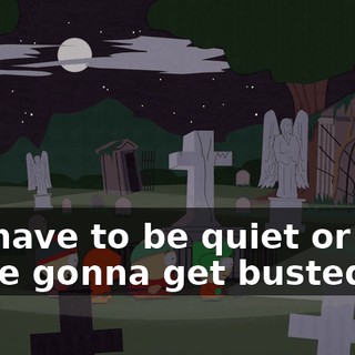 We have to be quiet or else we're gonna get busted!