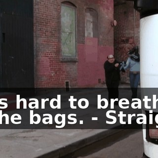 - It's hard to breathe in the bags. - Straight.