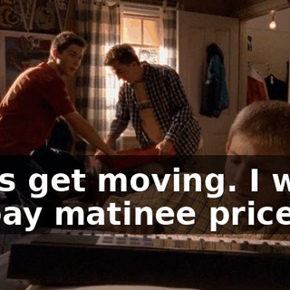 Let's get moving. I want to pay matinee prices.