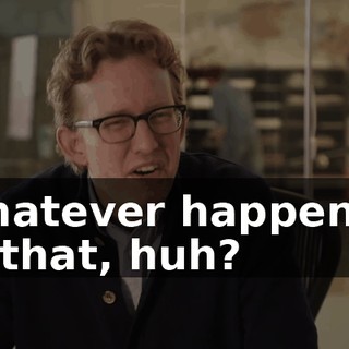 Whatever happened to that, huh?