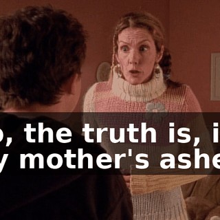 No, the truth is, it's my mother's ashes,