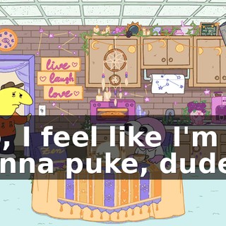 No, I feel like I'm gonna puke, dude...
