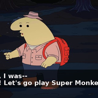 -Dude, I was-- -Yeah ! Let's go play Super Monkey Ball.