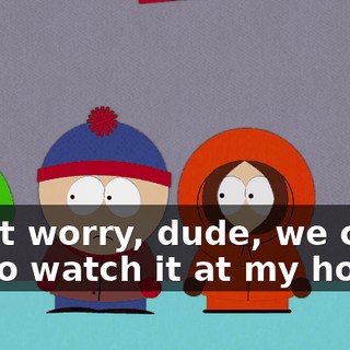 Don't worry, dude, we can all go watch it at my house.