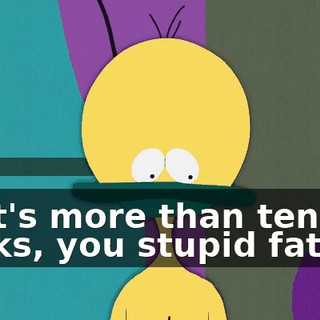 That's more than ten bucks, you stupid fatass!