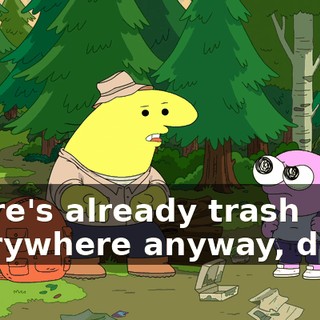 There's already trash everywhere anyway, dude.