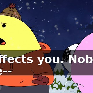 It affects you. Nobody else--