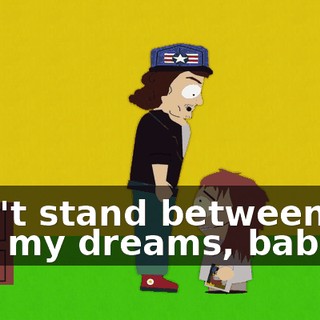 Don't stand between me and my dreams, babe!
