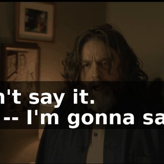-Don't say it. -I'm -- I'm gonna say it.