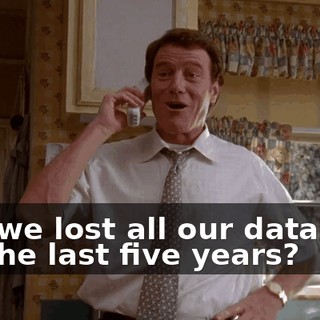 and we lost all our database for the last five years?