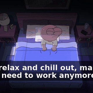 Pim, relax and chill out, man. We don't need to work anymore.