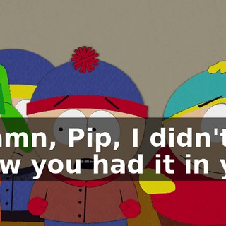 - Damn, Pip, I didn't know you had it in you.