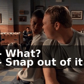- What? - Snap out of it.