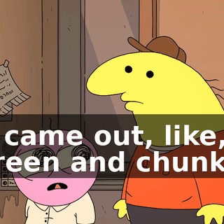 it came out, like, green and chunky.