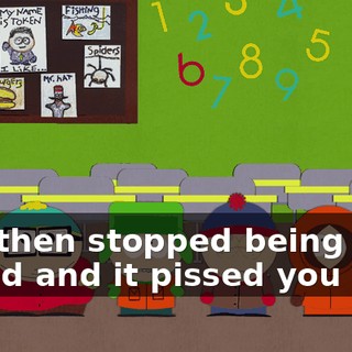and then stopped being your friend and it pissed you off?
