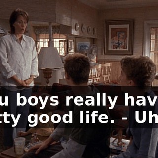 - You boys really have a pretty good life. - Uh-oh.