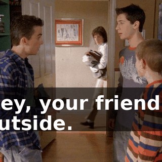 Hey, your friend's outside.
