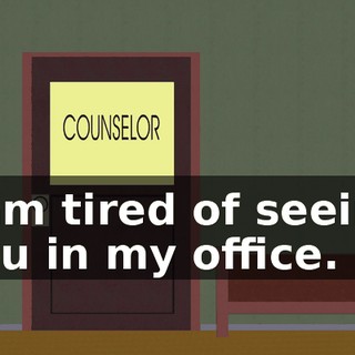 I am tired of seeing you in my office.