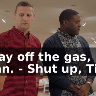 - Lay off the gas, man. - Shut up, Tim.