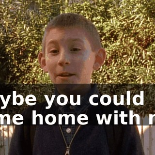 Maybe you could come home with me.