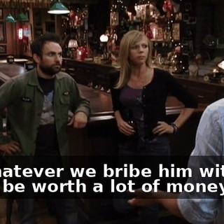 So whatever we bribe him with has gotta be worth a lot of money.