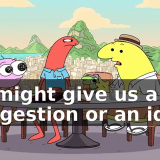 he might give us a suggestion or an idea.